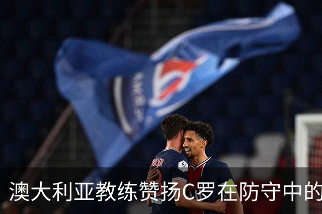 澳大利亚教练赞扬C罗在防守中的贡献，球队实现零封对手